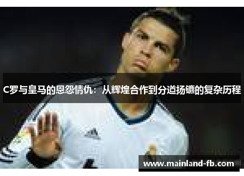 C罗与皇马的恩怨情仇：从辉煌合作到分道扬镳的复杂历程