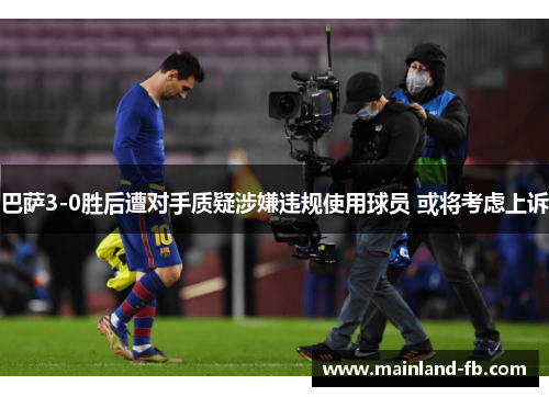 巴萨3-0胜后遭对手质疑涉嫌违规使用球员 或将考虑上诉