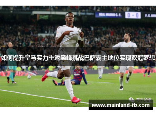 如何提升皇马实力重返巅峰挑战巴萨霸主地位实现双冠梦想