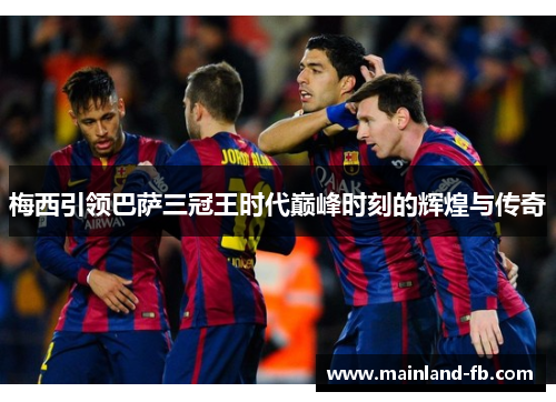 梅西引领巴萨三冠王时代巅峰时刻的辉煌与传奇 梅西引领巴萨三冠王时代巅峰时刻的辉煌与传奇