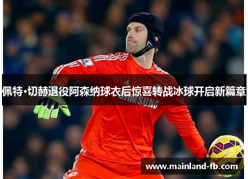 佩特·切赫退役阿森纳球衣后惊喜转战冰球开启新篇章
