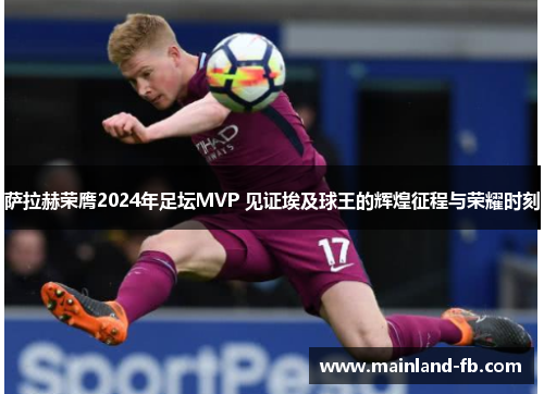 萨拉赫荣膺2024年足坛MVP 见证埃及球王的辉煌征程与荣耀时刻