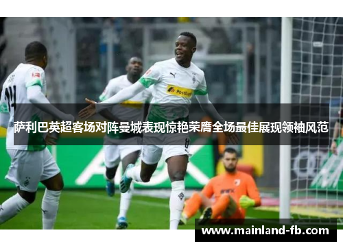 萨利巴英超客场对阵曼城表现惊艳荣膺全场最佳展现领袖风范