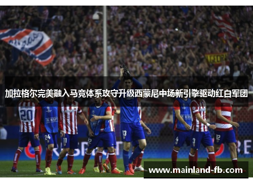 加拉格尔完美融入马竞体系攻守升级西蒙尼中场新引擎驱动红白军团