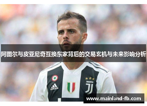 阿图尔与皮亚尼奇互换东家背后的交易玄机与未来影响分析